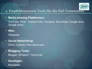 2. Empfehlenswerte Tools für die DaF-Community  Media-sharing Plattformen: YouTube, Flickr, TeacherTube, Voxopop, Sevenload, Google docs, Google wave Wiki: Wikipedia Social Networking: Orkut, LinkedIn, Wer-kennt-wen Blogging Tools: Blogger, Whispurr, Technorati Sonstiges: Newsletter 