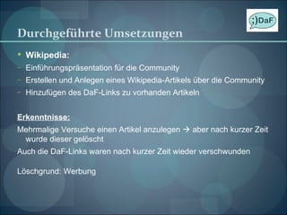 Durchgeführte Umsetzungen Wikipedia: Einführungspräsentation für die Community Erstellen und Anlegen eines Wikipedia-Artikels über die Community Hinzufügen des DaF-Links zu vorhanden Artikeln Erkenntnisse: Mehrmalige Versuche einen Artikel anzulegen    aber nach kurzer Zeit wurde dieser gelöscht Auch die DaF-Links waren nach kurzer Zeit wieder verschwunden Löschgrund: Werbung 