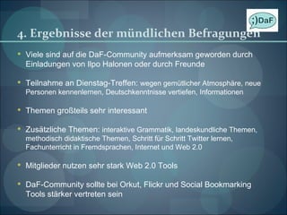 4. Ergebnisse der mündlichen Befragungen Viele sind auf die DaF-Community aufmerksam geworden durch Einladungen von Ilpo Halonen oder durch Freunde Teilnahme an Dienstag-Treffen:  wegen gemütlicher Atmosphäre, neue Personen kennenlernen, Deutschkenntnisse vertiefen, Informationen Themen großteils sehr interessant Zusätzliche Themen:  interaktive Grammatik, landeskundliche Themen, methodisch didaktische Themen, Schritt für Schritt Twitter lernen, Fachunterricht in Fremdsprachen, Internet und Web 2.0 Mitglieder nutzen sehr stark Web 2.0 Tools DaF-Community sollte bei Orkut, Flickr und Social Bookmarking Tools stärker vertreten sein 