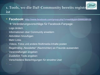 1. Tools, wo die DaF-Community bereits registriert ist Facebook:  http://www.facebook.com/group.php?v=wall&gid=20999309152    Veränderungsvorschläge für Facebook-Fanpage: Logo ändern Informationen über Community erweitern Aktivitäten hinzufügen Mehr Links Videos, Fotos und andere Multimedia-Inhalte posten Regelmäßig „Newsletter“ (Nachrichten) an Freunde aussenden Veranstaltungen angeben Zusätzlich Tools angeben Verschiedene Berechtigungen für einzelne User … 