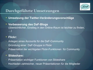 Durchgeführte Umsetzungen Umsetzung der Twitter-Veränderungsvorschläge Verbesserung des DaF-Blogs (übersichtlicher, Einstieg in den Online-Raum ist leichter zu finden, …) Flickr: Anlegen eines Accounts für die DaF-Community Gründung einer  DaF-Gruppe in Flickr Präsentation der wichtigsten Flickr-Funktionen  für Community Slideshare: Präsentation wichtiger Funktionen von Slideshare Hochladen zahlreicher, neuer Präsentationen für die Mitglieder 