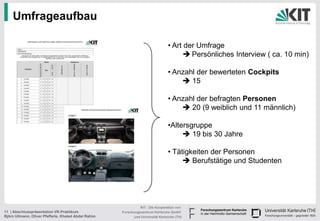 Umfrageaufbau

                                                                                 • Art der Umfrage
                                                                                        Persönliches Interview ( ca. 10 min)

                                                                                 • Anzahl der bewerteten Cockpits
                                                                                      15

                                                                                 • Anzahl der befragten Personen
                                                                                      20 (9 weiblich und 11 männlich)

                                                                                 •Altersgruppe
                                                                                       19 bis 30 Jahre

                                                                                 • Tätigkeiten der Personen
                                                                                       Berufstätige und Studenten




                                                                KIT - Die Kooperation von
11 | Abschlusspräsentation VR-Praktikum               Forschungszentrum Karlsruhe GmbH
Björn Ullmann, Oliver Pfefferle, Khaled Abdel Rahim         und Universität Karlsruhe (TH)
 