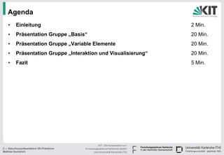 Agenda
   •     Einleitung                                                             2 Min.
   •     Präsentation Gruppe „Basis“                                            20 Min.
   •     Präsentation Gruppe „Variable Elemente                                 20 Min.
   •     Präsentation Gruppe „Interaktion und Visualisierung“                   20 Min.
   •     Fazit                                                                  5 Min.




                                                   KIT - Die Kooperation von
2 | Abschlusspräsentation VR-Praktikum   Forschungszentrum Karlsruhe GmbH
Mathias Gumbrich                               und Universität Karlsruhe (TH)
 