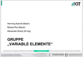 Henning Itzerott (Mach)
             Mihael Plut (Mach)
             Alexander Brack (W-Ing)



             GRUPPE
             „VARIABLE ELEMENTE“
                Einleitung                       Basis               Variable Elemente          Interaktion & Visualisierung   Fazit

                                                                   KIT - Die Kooperation von
24 | Abschlusspräsentation VR-Praktikum                  Forschungszentrum Karlsruhe GmbH
Henning Itzerott, Mihael Plut, Alexander Brack                 und Universität Karlsruhe (TH)
 