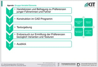 Agenda: Gruppe Variable Elemente

                        • Handskizzen und Befragung zu Präferenzen
              1           junger Fahrerinnen und Fahrer

                        • Konstruktion im CAD Programm
              2                                                                         Beschreibung/
                                                                                                         (Stand der
                                                                                         Vorgehens-
                                                                                                          Technik)
                                                                                           weise


                        • Texturgebung
              3
                                                                                                        Schnittstellen
                                                                                        Beschreibung
                                                                                                             und
                                                                                         der Lösung
                                                                                                         Integration
                        • Endversuch zur Ermittlung der Präferenzen
              4           bezüglich Varianten und Texturen

                        • Ausblick
              5




                                                           KIT - Die Kooperation von
25 | Abschlusspräsentation VR-Praktikum          Forschungszentrum Karlsruhe GmbH
Henning Itzerott, Mihael Plut, Alexander Brack         und Universität Karlsruhe (TH)
 