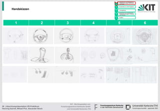 • Handskizzen und Befragung zu
                                                                                                  Präferenzen junger Fahrerinnen
                                                                                            1     und Fahrer

                                                                                                • Konstruktion im CAD Programm
                                                                                            2

          Handskizzen                                                                       3
                                                                                                • Texturgebung

                                                                                                • Endversuch zur Ermittlung der
                                                                                                  Präferenzen bezüglich Varianten
                                                                                            4     und Texturen

                                                                                                • Ausblick
                                                                                            5




              1                             2          3                                4       5                                   6




                                                           KIT - Die Kooperation von
26 | Abschlusspräsentation VR-Praktikum          Forschungszentrum Karlsruhe GmbH
Henning Itzerott, Mihael Plut, Alexander Brack         und Universität Karlsruhe (TH)
 