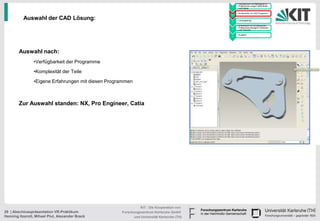 • Handskizzen und Befragung zu
                                                                                                 Präferenzen junger Fahrerinnen
                                                                                           1     und Fahrer

                                                                                               • Konstruktion im CAD Programm
                                                                                           2

          Auswahl der CAD Lösung:                                                          3
                                                                                               • Texturgebung

                                                                                               • Endversuch zur Ermittlung der
                                                                                                 Präferenzen bezüglich Varianten
                                                                                           4     und Texturen

                                                                                               • Ausblick
                                                                                           5




        Auswahl nach:
                •Verfügbarkeit der Programme
                •Komplexität der Teile
                •Eigene Erfahrungen mit diesen Programmen



        Zur Auswahl standen: NX, Pro Engineer, Catia




                                                              KIT - Die Kooperation von
29 | Abschlusspräsentation VR-Praktikum             Forschungszentrum Karlsruhe GmbH
Henning Itzerott, Mihael Plut, Alexander Brack            und Universität Karlsruhe (TH)
 