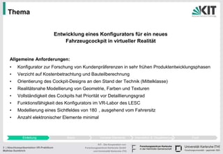 Thema


                                         Entwicklung eines Konfigurators für ein neues
                                             Fahrzeugcockpit in virtueller Realität


     Allgemeine Anforderungen:
     •     Konfigurator zur Forschung von Kundenpräferenzen in sehr frühen Produktentwicklungsphasen
     •     Verzicht auf Kostenbetrachtung und Bauteilberechnung
     •     Orientierung des Cockpit-Designs an den Stand der Technik (Mittelklasse)
     •     Realitätsnahe Modellierung von Geometrie, Farben und Texturen
     •     Vollständigkeit des Cockpits hat Priorität vor Detaillierungsgrad
     •     Funktionsfähigkeit des Konfigurators im VR-Labor des LESC
     •     Modellierung eines Sichtfeldes von 180 , ausgehend vom Fahrersitz
     •     Anzahl elektronischer Elemente minimal



              Einleitung                      Basis               Variable Elemente          Interaktion & Visualisierung   Fazit

                                                                KIT - Die Kooperation von
3 | Abschlusspräsentation VR-Praktikum                Forschungszentrum Karlsruhe GmbH
Mathias Gumbrich                                            und Universität Karlsruhe (TH)
 