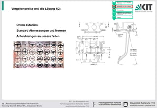 • Handskizzen und Befragung zu
                                                                                              Präferenzen junger Fahrerinnen
                                                                                        1     und Fahrer

                                                                                            • Konstruktion im CAD Programm
                                                                                        2

          Vorgehensweise und die Lösung 1/2:                                            3
                                                                                            • Texturgebung

                                                                                            • Endversuch zur Ermittlung der
                                                                                              Präferenzen bezüglich Varianten
                                                                                        4     und Texturen

                                                                                            • Ausblick
                                                                                        5




                Online Tutorials
                Standard Abmessungen und Normen
                Anforderungen an unsere Teilen




                                                           KIT - Die Kooperation von
30 | Abschlusspräsentation VR-Praktikum          Forschungszentrum Karlsruhe GmbH
Henning Itzerott, Mihael Plut, Alexander Brack         und Universität Karlsruhe (TH)
 