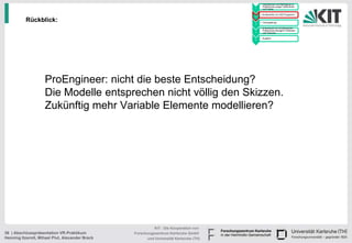 • Handskizzen und Befragung zu
                                                                                              Präferenzen junger Fahrerinnen
                                                                                        1     und Fahrer

                                                                                            • Konstruktion im CAD Programm
                                                                                        2

          Rückblick:                                                                    3
                                                                                            • Texturgebung

                                                                                            • Endversuch zur Ermittlung der
                                                                                              Präferenzen bezüglich Varianten
                                                                                        4     und Texturen

                                                                                            • Ausblick
                                                                                        5




                    ProEngineer: nicht die beste Entscheidung?
                    Die Modelle entsprechen nicht völlig den Skizzen.
                    Zukünftig mehr Variable Elemente modellieren?




                                                           KIT - Die Kooperation von
36 | Abschlusspräsentation VR-Praktikum          Forschungszentrum Karlsruhe GmbH
Henning Itzerott, Mihael Plut, Alexander Brack         und Universität Karlsruhe (TH)
 
