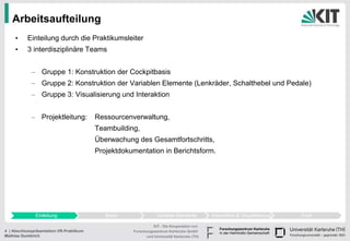 Arbeitsaufteilung
     •     Einteilung durch die Praktikumsleiter
     •     3 interdisziplinäre Teams


            – Gruppe 1: Konstruktion der Cockpitbasis
            – Gruppe 2: Konstruktion der Variablen Elemente (Lenkräder, Schalthebel und Pedale)
            – Gruppe 3: Visualisierung und Interaktion


            – Projektleitung:            Ressourcenverwaltung,
                                         Teambuilding,
                                         Überwachung des Gesamtfortschritts,
                                         Projektdokumentation in Berichtsform.




              Einleitung                    Basis               Variable Elemente          Interaktion & Visualisierung   Fazit

                                                              KIT - Die Kooperation von
4 | Abschlusspräsentation VR-Praktikum              Forschungszentrum Karlsruhe GmbH
Mathias Gumbrich                                          und Universität Karlsruhe (TH)
 