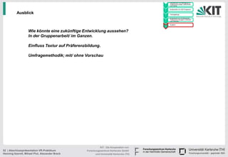 • Handskizzen und Befragung zu
                                                                                               Präferenzen junger Fahrerinnen
                                                                                         1     und Fahrer

                                                                                             • Konstruktion im CAD Programm
                                                                                         2

          Ausblick                                                                       3
                                                                                             • Texturgebung

                                                                                             • Endversuch zur Ermittlung der
                                                                                               Präferenzen bezüglich Varianten
                                                                                         4     und Texturen

                                                                                             • Ausblick
                                                                                         5



                    Wie könnte eine zukünftige Entwicklung aussehen?
                    In der Gruppenarbeit/ im Ganzen.

                    Einfluss Textur auf Präferenzbildung.

                    Umfragemethodik; mit/ ohne Vorschau




                                                            KIT - Die Kooperation von
52 | Abschlusspräsentation VR-Praktikum           Forschungszentrum Karlsruhe GmbH
Henning Itzerott, Mihael Plut, Alexander Brack          und Universität Karlsruhe (TH)
 