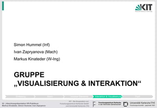 Simon Hummel (Inf)
            Ivan Zapryanova (Mach)
            Markus Kinateder (W-Ing)



            GRUPPE
            „VISUALISIERUNG & INTERAKTION“
              Einleitung                         Basis               Variable Elemente          Interaktion & Visualisierung   Fazit

                                                                   KIT - Die Kooperation von
53 | Abschlusspräsentation VR-Praktikum                  Forschungszentrum Karlsruhe GmbH
Markus Kinateder, Simon Hummel, Ivan Zapryanov                 und Universität Karlsruhe (TH)
 