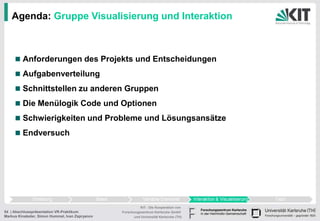 Agenda: Gruppe Visualisierung und Interaktion



         Anforderungen des Projekts und Entscheidungen
         Aufgabenverteilung
         Schnittstellen zu anderen Gruppen
         Die Menülogik Code und Optionen
         Schwierigkeiten und Probleme und Lösungsansätze
         Endversuch




                                                           KIT - Die Kooperation von
54 | Abschlusspräsentation VR-Praktikum          Forschungszentrum Karlsruhe GmbH
Markus Kinateder, Simon Hummel, Ivan Zapryanov         und Universität Karlsruhe (TH)
 
