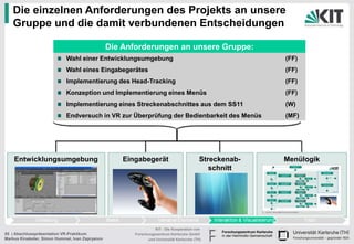 Die einzelnen Anforderungen des Projekts an unsere
   Gruppe und die damit verbundenen Entscheidungen

                                                 Die Anforderungen an unsere Gruppe:
                            Wahl einer Entwicklungsumgebung                                              (FF)
                            Wahl eines Eingabegerätes                                                    (FF)
                            Implementierung des Head-Tracking                                            (FF)
                            Konzeption und Implementierung eines Menüs                                   (FF)
                            Implementierung eines Streckenabschnittes aus dem SS11                       (W)
                            Endversuch in VR zur Überprüfung der Bedienbarkeit des Menüs                 (MF)




    Entwicklungsumgebung                             Eingabegerät                          Streckenab-   Menülogik
                                                                                              schnitt




                                                                  KIT - Die Kooperation von
55 | Abschlusspräsentation VR-Praktikum                 Forschungszentrum Karlsruhe GmbH
Markus Kinateder, Simon Hummel, Ivan Zapryanov                und Universität Karlsruhe (TH)
 