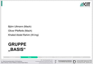 Björn Ullmann (Mach)
             Oliver Pfefferle (Mach)
             Khaled Abdel Rahim (W-Ing)



             GRUPPE
             „BASIS“
               Einleitung                             Basis               Variable Elemente          Interaktion & Visualisierung   Fazit

                                                                        KIT - Die Kooperation von
6 | Abschlusspräsentation VR-Praktikum                        Forschungszentrum Karlsruhe GmbH
Björn Ullmann, Oliver Pfefferle, Khaled Abdel Rahim                 und Universität Karlsruhe (TH)
 