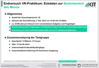 Endversuch VR-Praktikum: Eckdaten zur Bedienbarkeit
   des Menüs

         Allgemeines
                 Anzahl der Versuchspersonen: 25
                 Zeitraum der Durchführung: 2. Feb. 2012 von 14 Uhr bis 19.30Uhr
                 ca. 30 Minuten pro Versuch mit 3 verschiedenen Aufgaben und Fragebögen
                 Beantwortung eines Fragebogens mit bipolaren Fragen nach der Versuchsdurchführung
                 Auswertung im Kano-Zufriedenheitsmodell und durch statistische Methoden



         Zusammensetzung der Testgruppe
                 Geschlecht: 13 Männer, 12 Frauen
                 Alter: 21 bis 65 Jahre
                 Unterschiedliche Berufe/Studiengänge
                 Unterschiedliche Erfahrung mit immersiver Umgebung




                                                           KIT - Die Kooperation von
64 | Abschlusspräsentation VR-Praktikum          Forschungszentrum Karlsruhe GmbH
Markus Kinateder, Simon Hummel, Ivan Zapryanov         und Universität Karlsruhe (TH)
 
