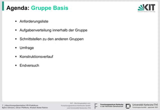 Agenda: Gruppe Basis

               Anforderungsliste

               Aufgabenverteilung innerhalb der Gruppe

               Schnittstellen zu den anderen Gruppen

               Umfrage

               Konstruktionsverlauf

               Endversuch




                                                                KIT - Die Kooperation von
7 | Abschlusspräsentation VR-Praktikum                Forschungszentrum Karlsruhe GmbH
Björn Ullmann, Oliver Pfefferle, Khaled Abdel Rahim         und Universität Karlsruhe (TH)
 