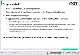 Gruppenarbeit
     •     Sehr selbstständige Gruppenorganisation
     •     Trotz interdisziplinärerer Zusammenstellung der Gruppen keine Konflikte
     •     Klare Aufgabenverteilungen
     •     Gruppeninterne Kommunikation über persönlichen Kontakt, Mail, Facebook
            –     Keine Nutzung der TRAC- oder ILIAS-Plattform
            –     Gründe: klare Aufgabenverteilungen, relativ wenige Schnittstellen zwischen den Gruppen; daher hätten
                  zusätzliche Plattformen die Kommunikation eher verlangsamt und erschwert
            –     Nachteil: Keine für alle Teilnehmer zugängliche „Live-Dokumentation“, Informationen mussten immer
                  explizit eingeholt werden



      Moderierender Eingriff in die Gruppenarbeit nur sehr selten notwendig




                Einleitung                Basis               Variable Elemente          Interaktion & Visualisierung   Fazit

                                                            KIT - Die Kooperation von
70 | Abschlusspräsentation VR-Praktikum           Forschungszentrum Karlsruhe GmbH
Mathias Gumbrich                                        und Universität Karlsruhe (TH)
 