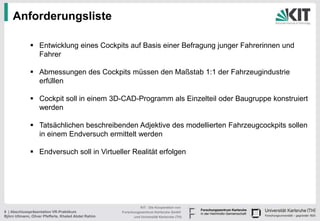 Anforderungsliste

               Entwicklung eines Cockpits auf Basis einer Befragung junger Fahrerinnen und
                Fahrer

               Abmessungen des Cockpits müssen den Maßstab 1:1 der Fahrzeugindustrie
                erfüllen

               Cockpit soll in einem 3D-CAD-Programm als Einzelteil oder Baugruppe konstruiert
                werden

               Tatsächlichen beschreibenden Adjektive des modellierten Fahrzeugcockpits sollen
                in einem Endversuch ermittelt werden

               Endversuch soll in Virtueller Realität erfolgen




                                                                KIT - Die Kooperation von
8 | Abschlusspräsentation VR-Praktikum                Forschungszentrum Karlsruhe GmbH
Björn Ullmann, Oliver Pfefferle, Khaled Abdel Rahim         und Universität Karlsruhe (TH)
 