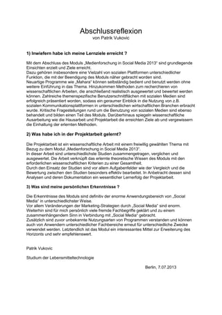 Abschlussreflexion
von Patrik Vukovic
1) Inwiefern habe ich meine Lernziele erreicht ?
Mit dem Abschluss des Moduls „Medienforschung in Social Media 2013“ sind grundlegende
Einsichten erzielt und Ziele erreicht.
Dazu gehören insbesondere eine Vielzahl von sozialen Plattformen unterschiedlicher
Funktion, die mit der Beendigung des Moduls näher gebracht worden sind.
Neuartige Programme wie „Mahara“ können selbständig bedient und benutzt werden ohne
weitere Einführung in das Thema. Hinzukommen Methoden zum recherchieren von
wissenschaftlichen Arbeiten, die anschließend realistisch ausgewertet und bewertet werden
können. Zahlreiche themenspezifische Benutzerschnittflächen mit sozialen Medien sind
erfolgreich präsentiert worden, sodass ein geraumer Einblick in die Nutzung von z.B.
sozialen Kommunikationsplattformen in unterschiedlichen wirtschaftlichen Branchen erbracht
wurde. Kritische Fragestellungen rund um die Benutzung von sozialen Medien sind ebenso
behandelt und bilden einen Teil des Moduls. Darüberhinaus spiegeln wissenschaftliche
Ausarbeitung wie die Hausarbeit und Projektarbeit die erreichten Ziele ab und vergewissern
die Einhaltung der erlernten Methoden.
2) Was habe ich in der Projektarbeit gelernt?
Die Projektarbeit ist ein wissenschaftliche Arbeit mit einem freiwillig gewählten Thema mit
Bezug zu dem Modul „Medienforschung in Social Media 2013“.
In dieser Arbeit sind unterschiedlichste Studien zusammengetragen, verglichen und
ausgewertet. Die Arbeit verknüpft das erlernte theoretische Wissen des Moduls mit den
erforderlichen wissenschaftlichen Kriterien zu einer Gesamtheit.
Durch den Einsatz der Studien sind vor allem Aufgabenfelder wie der Vergleich und die
Bewertung zwischen den Studien besonders effektiv bearbeitet. In Anbetracht dessen sind
Analysen und deren Dokumentation ein wesentlicher Lernerfolg der Projektarbeit.
3) Was sind meine persönlichen Erkenntnisse ?
Die Erkenntnisse des Moduls sind definitiv der enorme Anwendungsbereich von „Social
Media“ in unterschiedlichster Weise.
Vor allem Veränderungen der Marketing-Strategien durch „Social Media“ sind enorm.
Weiterhin sind für mich persönlich viele fremde Fachbegriffe geklärt und zu einem
zusammenhängendem Sinn in Verbindung mit „Social Media“ gebracht.
Zusätzlich sind zuvor unbekannte Nutzungsarten von Programmen verstanden und können
auch von Anwendern unterschiedlicher Fachbereiche erneut für unterschiedliche Zwecke
verwendet werden. Letztendlich ist das Modul ein interessantes Mittel zur Erweiterung des
Horizonts und sehr empfehlenswert.
Patrik Vukovic
Studium der Lebensmitteltechnologie
Berlin, 7.07.2013
 