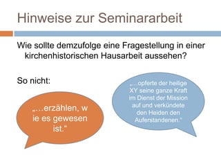 Hinweise zur Seminararbeit
Wie sollte demzufolge eine Fragestellung in einer
 kirchenhistorischen Hausarbeit aussehen?

So nicht:                     „…opferte der heilige
                             XY seine ganze Kraft
                             im Dienst der Mission
                               auf und verkündete
    „…erzählen, w               den Heiden den
    ie es gewesen               Auferstandenen.“
          ist.“
 