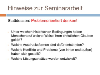 Hinweise zur Seminararbeit
Stattdessen: Problemorientiert denken!

   Unter welchen historischen Bedingungen haben
    Menschen auf welche Weise ihren christlichen Glauben
    gelebt?
   Welche Ausdrucksformen sind dafür entstanden?
   Welche Konflikte und Probleme (von innen und außen)
    haben sich gestellt?
   Welche Lösungsansätze wurden entwickelt?
 