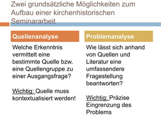 Zwei grundsätzliche Möglichkeiten zum
Aufbau einer kirchenhistorischen
Seminararbeit

Quellenanalyse             Problemanalyse
Welche Erkenntnis          Wie lässt sich anhand
vermittelt eine            von Quellen und
bestimmte Quelle bzw.      Literatur eine
eine Quellengruppe zu      umfassendere
einer Ausgangsfrage?       Fragestellung
                           beantworten?
Wichtig: Quelle muss
kontextualisiert werden!   Wichtig: Präzise
                           Eingrenzung des
                           Problems
 
