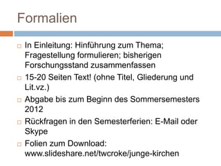 Formalien
   In Einleitung: Hinführung zum Thema;
    Fragestellung formulieren; bisherigen
    Forschungsstand zusammenfassen
   15-20 Seiten Text! (ohne Titel, Gliederung und
    Lit.vz.)
   Abgabe bis zum Beginn des Sommersemesters
    2012
   Rückfragen in den Semesterferien: E-Mail oder
    Skype
   Folien zum Download:
    www.slideshare.net/twcroke/junge-kirchen
 