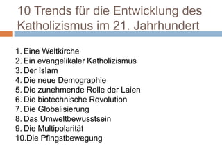 10 Trends für die Entwicklung des
Katholizismus im 21. Jahrhundert
1. Eine Weltkirche
2. Ein evangelikaler Katholizismus
3. Der Islam
4. Die neue Demographie
5. Die zunehmende Rolle der Laien
6. Die biotechnische Revolution
7. Die Globalisierung
8. Das Umweltbewusstsein
9. Die Multipolarität
10.Die Pfingstbewegung
 