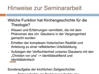 Hinweise zur Seminararbeit
Welche Funktion hat Kirchengeschichte für die
 Theologie?
   Wissen und Erfahrungen vermitteln, die mit dem
    Phänomen des chr. Glaubens in der Vergangenheit
    gemacht wurden
   Erhellen der komplexen historischen Realität und
    Anleitung zu einer reflektierten Urteilsbildung
   Aufzeigen der Verflochtenheit unseres Glaubens mit den
    „Christen vor uns“ -> identitätsstiftend und
    identitätskritisch

Sonderaufgabe der kirchlichen Zeitgeschichte:
 