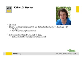 Jürke Lür Tischer




25 Jahre
Elektro- und Informationstechnik am Karlsruher Institut für Technologie - KIT
    11. Sem.
    Vertiefungsrichtung Medizintechnik

Betreuung: Herr Prof. Dr. rer. nat. A. Bolz,
    Leitung: Institut für Biomedizinische Technik, KIT




     MFG Stiftung                                            © 28.11.2011, MFG Baden-Württemberg | 2
 