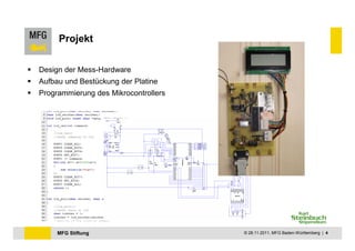Projekt

Design der Mess-Hardware
Aufbau und Bestückung der Platine
Programmierung des Mikrocontrollers




     MFG Stiftung                     © 28.11.2011, MFG Baden-Württemberg | 4
 