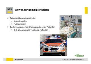 Anwendungsmöglichkeiten


Patientenüberwachung in der:
    Intensivmedizin
    Notfallmedizin
Bestimmung des Krankheitsverlaufs eines Patienten
    Z.B. Überwachung von Koma-Patienten




     MFG Stiftung                                   © 28.11.2011, MFG Baden-Württemberg | 7
 