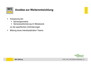 Ansätze zur Weiterentwicklung


Anpassung der:
   Sensorgeometrie
   Sensorpositionierung im Messkanal
an die spezifischen Anforderungen
Bildung eines interdisziplinären Teams




     MFG Stiftung                        © 28.11.2011, MFG Baden-Württemberg | 8
 
