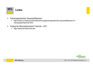 Links


Paramagnetischer Sauerstoffsensor:
    http://www.tu-harburg.de/mst/forschung/paramagnetischer-sauerstoffsensor-in-
    mikrosystemtechnik.html

Institut für Biomedizinische Technik – KIT:
    http://www.ibt-karlsruhe.de/




     MFG Stiftung                                                © 28.11.2011, MFG Baden-Württemberg | 9
 