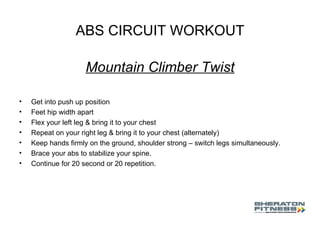 ABS CIRCUIT WORKOUT Mountain Climber Twist Get into push up position Feet hip width apart Flex your left leg & bring it to your chest Repeat on your right leg & bring it to your chest (alternately) Keep hands firmly on the ground, shoulder strong – switch legs simultaneously. Brace your abs to stabilize your spine. Continue for 20 second or 20 repetition. 