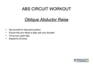 ABS CIRCUIT WORKOUT Oblique Abductor Raise Get yourself on side plank position Ensure that your elbow is align with your shoulder Lift up your upper legs Repeat for 20 times 