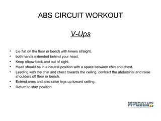 ABS CIRCUIT WORKOUT V-Ups Lie flat on the floor or bench with knees straight,  both hands extended behind your head.  Keep elbow back and out of sight.  Head should be in a neutral position with a space between chin and chest.  Leading with the chin and chest towards the ceiling, contract the abdominal and raise shoulders off floor or bench.  Extend arms and also raise legs up toward ceiling.  Return to start position.  