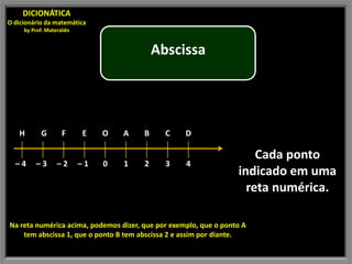 DICIONÁTICA
O dicionário da matemática
     by Prof. Materaldo


                                           Abscissa




   H       G       F      E    O   A   B     C     D

                                                                      Cada ponto
  –4     –3       –2      –1   0   1   2     3     4
                                                                  indicado em uma
                                                                    reta numérica.

Na reta numérica acima, podemos dizer, que por exemplo, que o ponto A
    tem abscissa 1, que o ponto B tem abscissa 2 e assim por diante.
 
