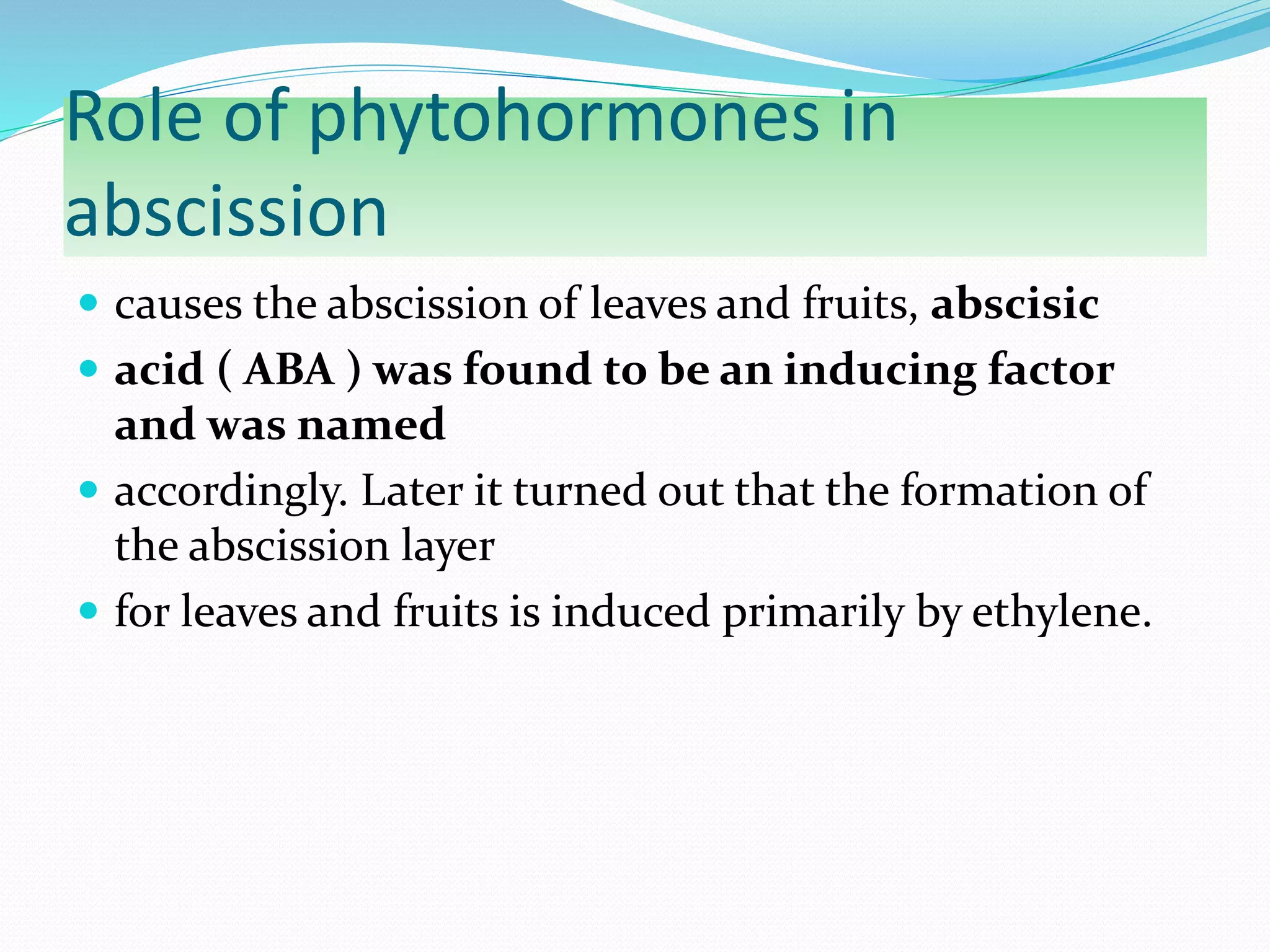 Role of phytohormones in
abscission
 causes the abscission of leaves and fruits, abscisic
 acid ( ABA ) was found to be an inducing factor
and was named
 accordingly. Later it turned out that the formation of
the abscission layer
 for leaves and fruits is induced primarily by ethylene.
 