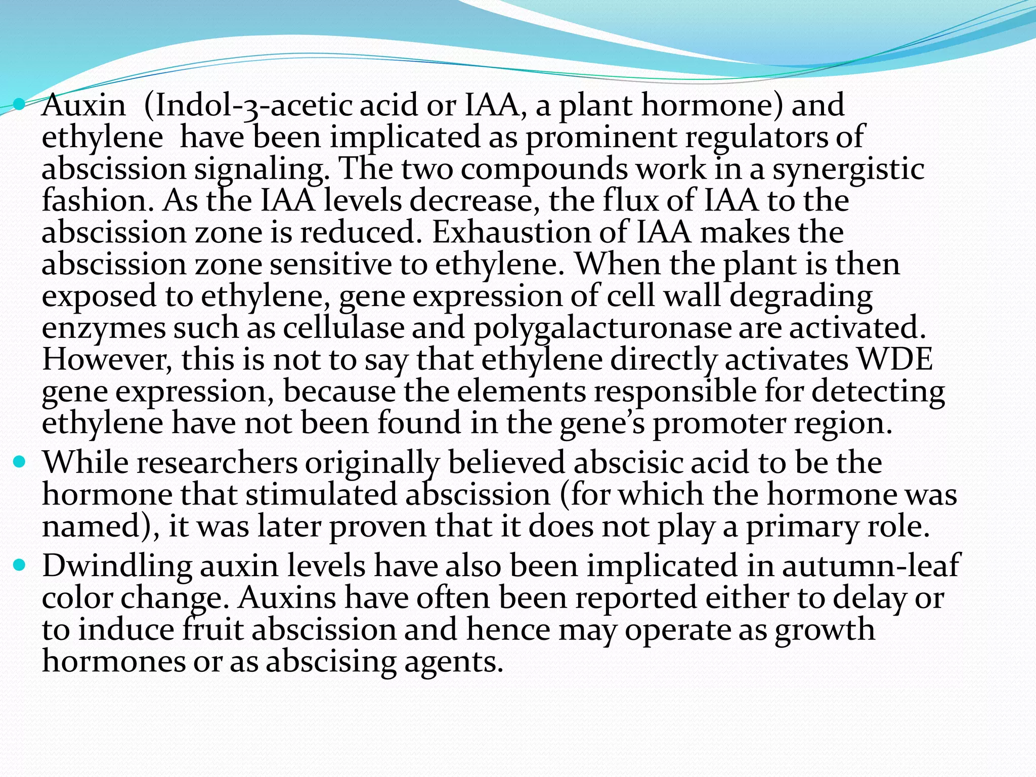  Auxin (Indol-3-acetic acid or IAA, a plant hormone) and
ethylene have been implicated as prominent regulators of
abscission signaling. The two compounds work in a synergistic
fashion. As the IAA levels decrease, the flux of IAA to the
abscission zone is reduced. Exhaustion of IAA makes the
abscission zone sensitive to ethylene. When the plant is then
exposed to ethylene, gene expression of cell wall degrading
enzymes such as cellulase and polygalacturonase are activated.
However, this is not to say that ethylene directly activates WDE
gene expression, because the elements responsible for detecting
ethylene have not been found in the gene’s promoter region.
 While researchers originally believed abscisic acid to be the
hormone that stimulated abscission (for which the hormone was
named), it was later proven that it does not play a primary role.
 Dwindling auxin levels have also been implicated in autumn-leaf
color change. Auxins have often been reported either to delay or
to induce fruit abscission and hence may operate as growth
hormones or as abscising agents.
 