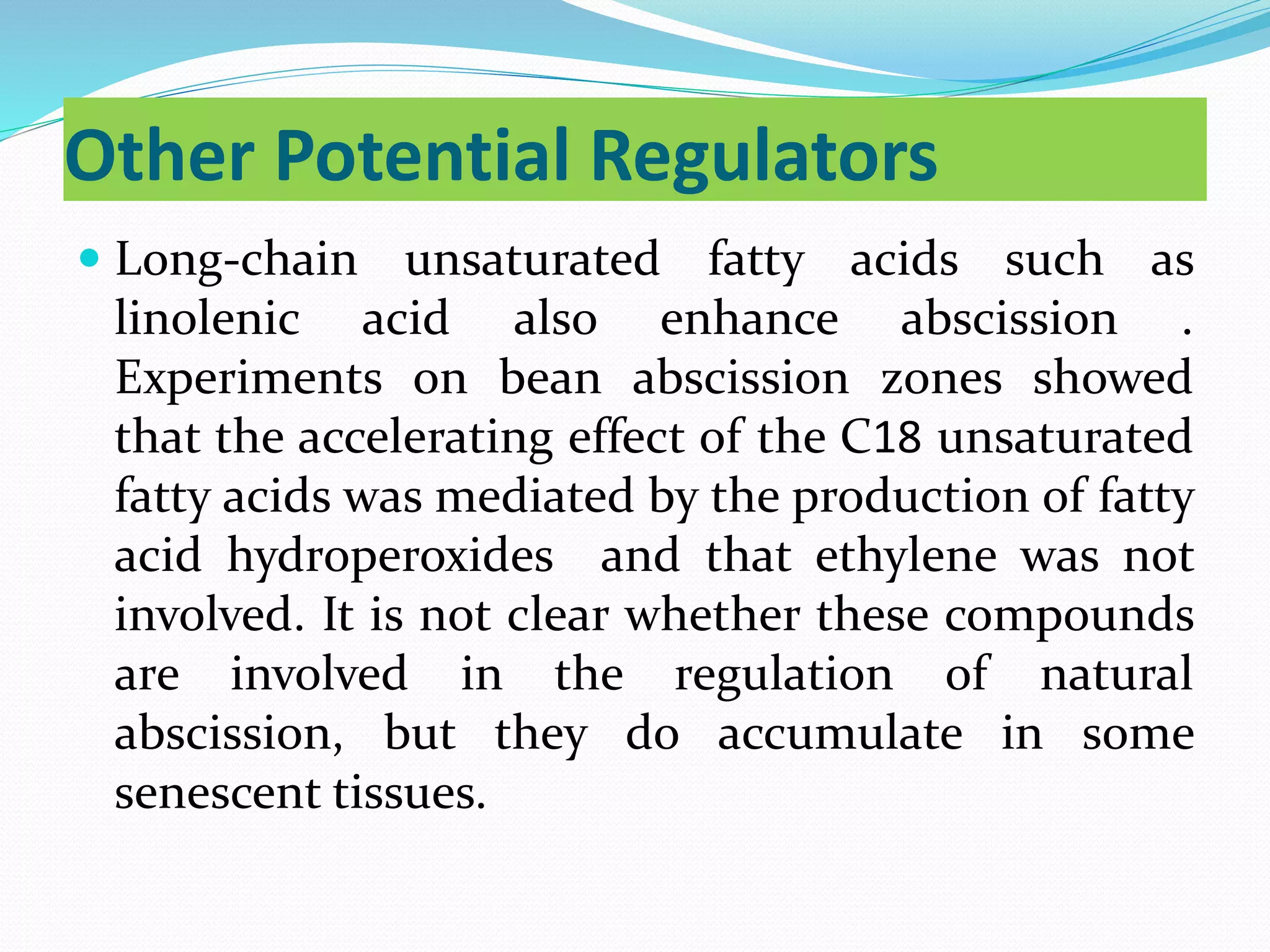 Other Potential Regulators
 Long-chain unsaturated fatty acids such as
linolenic acid also enhance abscission .
Experiments on bean abscission zones showed
that the accelerating effect of the C18 unsaturated
fatty acids was mediated by the production of fatty
acid hydroperoxides and that ethylene was not
involved. It is not clear whether these compounds
are involved in the regulation of natural
abscission, but they do accumulate in some
senescent tissues.
 