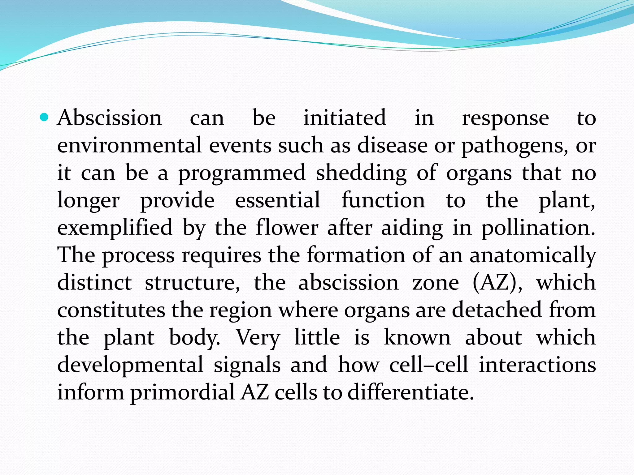  Abscission can be initiated in response to
environmental events such as disease or pathogens, or
it can be a programmed shedding of organs that no
longer provide essential function to the plant,
exemplified by the flower after aiding in pollination.
The process requires the formation of an anatomically
distinct structure, the abscission zone (AZ), which
constitutes the region where organs are detached from
the plant body. Very little is known about which
developmental signals and how cell–cell interactions
inform primordial AZ cells to differentiate.
 