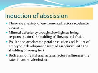 Induction of abscission
 There are a variety of enviromental factors accelarate
abscission
 Mineral defeciency,draught .low light as being
responsible for the shedding of flowers and fruit .
 Pollination accelarated petal abscission and failure of
embryonic development seemed associated with the
shedding of young fruit .
 Both enviromental and natural factors influencer the
rate of natural abscission .
 