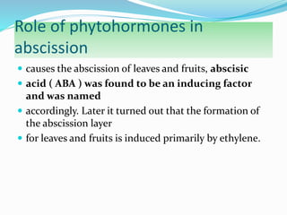 Role of phytohormones in
abscission
 causes the abscission of leaves and fruits, abscisic
 acid ( ABA ) was found to be an inducing factor
and was named
 accordingly. Later it turned out that the formation of
the abscission layer
 for leaves and fruits is induced primarily by ethylene.
 