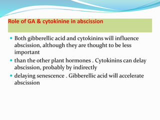 Role of GA & cytokinine in abscission
 Both gibberellic acid and cytokinins will influence
abscission, although they are thought to be less
important
 than the other plant hormones . Cytokinins can delay
abscission, probably by indirectly
 delaying senescence . Gibberellic acid will accelerate
abscission
 