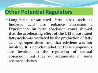 Other Potential Regulators
 Long-chain unsaturated fatty acids such as
linolenic acid also enhance abscission .
Experiments on bean abscission zones showed
that the accelerating effect of the C18 unsaturated
fatty acids was mediated by the production of fatty
acid hydroperoxides and that ethylene was not
involved. It is not clear whether these compounds
are involved in the regulation of natural
abscission, but they do accumulate in some
senescent tissues.
 