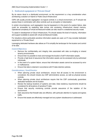 ABS Cloud Computing Implementation Guide 1.1
Page 15 of 25
3. Dedicated equipment or ‘Private Cloud’
By its nature cloud is a distributed environment, so this requirement is a key consideration when
architecting a solution on Hybrid or Public Cloud infrastructure
CSPs will usually provide segregation via logical controls in a virtual environment, an FI should risk
assess these in combination with other controls such as encryption or tokenisation.
In certain circumstances, such segregation may be bypassed or in the event of a system failure, data
could be accessible by exploiting data dumps and accessing infrastructure shared memory.
Operational complexity of virtual architectural models can also result in a weakened security model.
To assist in development of Cloud infrastructure, FIs should assess the level of maturity, information
and support available to assist with virtual architectural models.
For situations where particularly sensitive information assets are used, an FI may consider dedicated
equipment or a ‘Private Cloud’.
Leveraging dedicated hardware also allows an FI to simplify the landscape for the location and control
of its data.
Control Objectives
 Remove the confidentiality and integrity risks associated with data co-mingling or shared
tenancy environments.
 Ensure that it is possible to track and manage the location of all FI information assets.
 Provide a high level of assurance that information assets can be accessed only by authorised
individuals.
 In the event of a system failure, ensure that information assets cannot be accessed by error
or malfeasance.
 Ensure that data is retained in accordance with FI data retention policies.
Considerations / Good Practice
 When planning private cloud architecture, ensure that all access to the environment is
considered, this should include any CSP administrative access, as well as physical access
controls.
 When planning private cloud architecture require that the CSP contractually guarantees
dedicated hardware and its location.
 Review the backup locations of systems and data. Data residency requirements should be
considered for all locations of sensitive FI data.
 Ensure that security monitoring controls provide assurance of the isolation of the
environment.
 Gain assurance that firewall rules are effective, with particular attention to ingress and egress
traffic.
 Ensure that assets are effectively managed and any system obsolescence is addressed.
 
