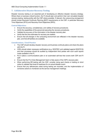 ABS Cloud Computing Implementation Guide 1.1
Page 19 of 25
7. Collaborative Disaster Recovery Testing
Disaster recovery testing is an essential part of developing an effective disaster recovery strategy.
Where there is business critical function, the FI should plan and perform their own simulated disaster
recovery testing, testing jointly with the CSP where possible. If relevant, the outsourcing arrangement
should contain Business Continuity Planning (BCP) requirements on the CSP, in particular Recovery
Time Objectives (RTO) and Recovery Point Objectives (RPO).
Control Objectives:
 Ensure the accuracy, completeness, and validity of recovery procedures.
 Verify the capabilities of the personnel executing the recovery procedures.
 Validate the accuracy of the information in the disaster recovery plan.
 Verify that the time estimates for recovery are realistic.
 Ensure that all changes in the computing environment are reflected in the disaster recovery
plan, and that all facilities are available.
Considerations / Good Practice
 The CSP should develop disaster recovery and business continuity plans and share the plans
with the FI.
 CSPs should obtain necessary certifications (e.g. ISO27001 and validated against ISO27018)
and their processes should be audited by independent third parties with such audit reports
made available to the FI.
 Put in place a communications plan or an automated call tree that covers both CSP and FI
staff.
 Ensure that the FI’s Crisis Management team is fully aware of the CSP’s recovery plan.
 When performing DR testing with the CSP, consider doing spot checks or testing on short
notice to validate their level of readiness for an actual disaster event.
 Ensure that any deficiencies noted during testing are recorded, and the implementation of
corrective actions is monitored via the service management meetings.
 